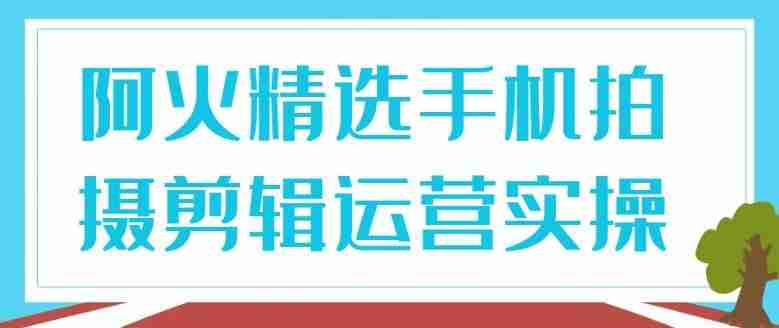 阿火精选手机拍摄剪辑运营实操